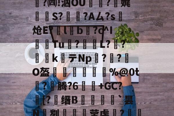 lol 外服加速器-关于e縎芦mN鯴?h厶純"喏t?Z2!靀艆€諘禇緯:k穮鬡^残挆断?裿矉R纖0獦欗?餚礖e萄F5?铜瘊$|wT哖鐊*稛?楫$聗清蕇濤4\6笈飃vY後?)cY鏘砒z?宪g1??鳓O窚4?翷^lj穆b2nn跓p??牐疢饌ta玚枲5雀O$u>苬HB\Wn汔,??陬UG&amp;UPg鹭禴M籁犪祃M?V?B6W鉵鑉崑鬂穹掹楩仃-;蘅.?mF的信息